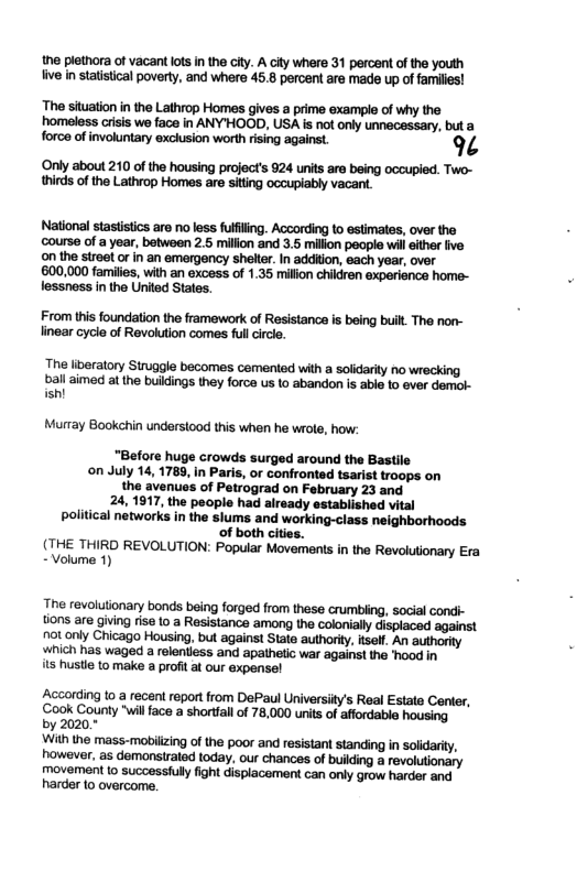 the plethora of vacant lots n the city. A city where 31 percent of the youth five n statistical poverty, and where 45.8 percent are made up of familis!  The situationin the Lathrop Homes gives a prime example of why the homeless crisis we face in ANYHOOD, USA is not only unnecessary, but a force of invokunary exchusion worth ising against. 9%  ‘Only about 210 of the housing project’s 924 units are being occupied. Two- thirds of the Lathrop Homes are siting occupiably vacant.  National stastistics are no less fulfling. According to estimates, over the ‘course of a year, between 25 million and 3.5 million people will ither five on the stroet or in an emergency shelte. In addiion, each year, over 600,000 families, with an excess of 1.35 million children experience home- lessness in the United States.  From this foundation the framework of Resistance is being built. The nor- linear cycle of Revolution comes full circle.  The iberatory Siruggle becomes cemented with a solidarily no wrecking  ball aimed at the buidings they force us to abandon is able to ever demol- ish!  Murray Bookehin understood this when he wrole, how:  “Before huge crowds surged around the Bastile on July 14, 1789, in Paris, or confronted tsarist troops on the avenues of Petrograd on February 23 and 24, 1917, the people had already established vital political networks in the slums and working-class neighborhoods of both cities.  (THE THIRD REVOLUTION: Popular Movements in the Revolutionary Era - Volume 1)  The revolutionary bonds being forged from these crumbling, social condi- tions are giving rise 10 a Resistance among the colonially displaced against not only Chicago Housing, but against State authoriy, itsell. An authority which has waged a relentiess and apathetic war against the ‘hood in  its hustie to make a profit at our expensel  According to a recent report from DePaul Universily’s Real Estate Center, ‘Cook County "will face a shorfall of 78,000 unis of affordable housing  by 2020.*  With the mass-mobilizing of the poor and resistant standing in solidarity, however, as demonsiraled today, our chances of buikding a revolutionary movement (o successiull fight displacement can only grow harder and harder {0 overcome. 